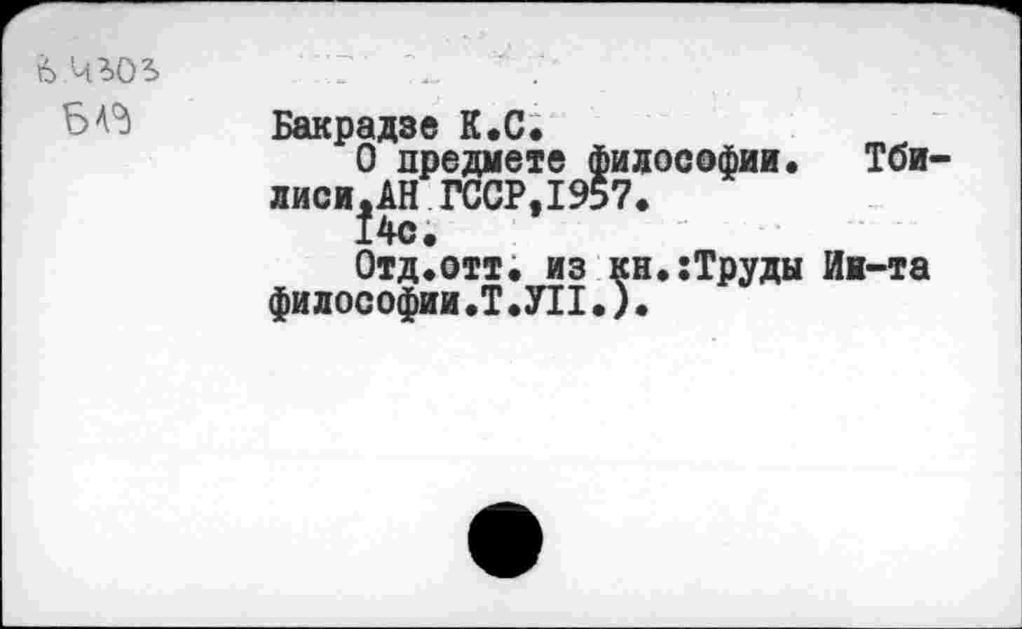 ﻿Ь.Ч’.ОЬ БА^	Бакрадзе К.С. 0 предмете философии. Тбилиси. АН ГССР, 1957. 14с. Отд.отт. из кн.:Труды Иж-та философии.Т.УП.).